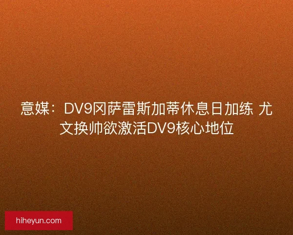 意媒：DV9冈萨雷斯加蒂休息日加练 尤文换帅欲激活DV9核心地位