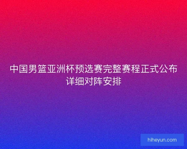 中国男篮亚洲杯预选赛完整赛程正式公布详细对阵安排