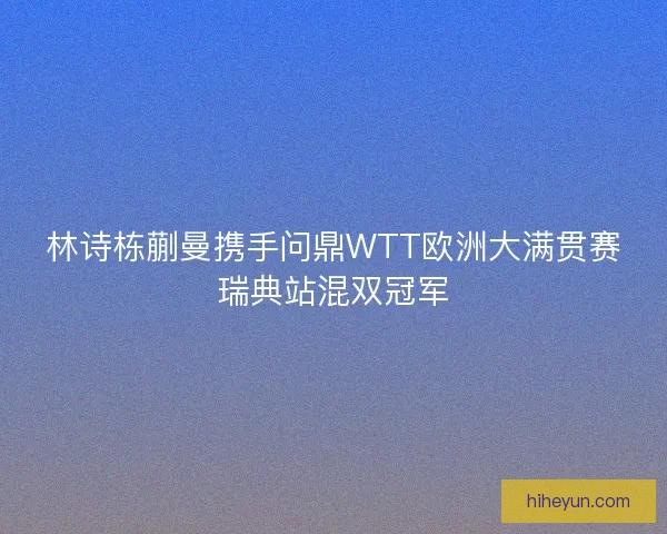 林诗栋蒯曼携手问鼎WTT欧洲大满贯赛瑞典站混双冠军