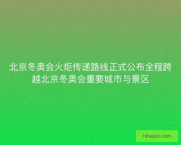 北京冬奥会火炬传递路线正式公布全程跨越北京冬奥会重要城市与景区