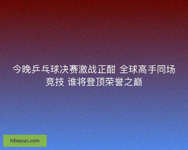 今晚乒乓球决赛激战正酣 全球高手同场竞技 谁将登顶荣誉之巅