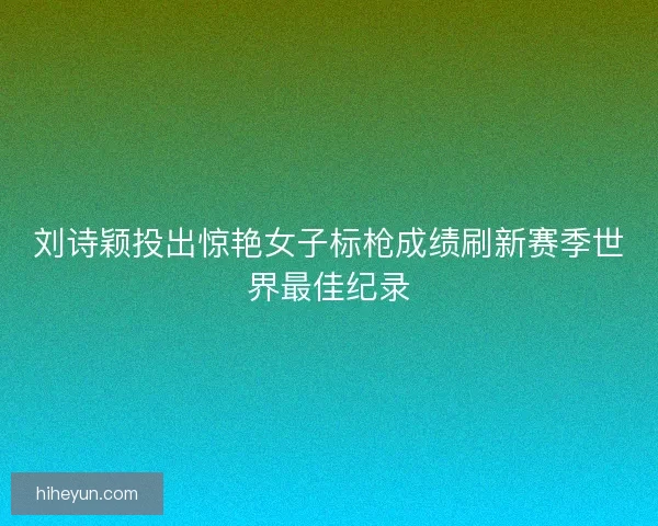 刘诗颖投出惊艳女子标枪成绩刷新赛季世界最佳纪录