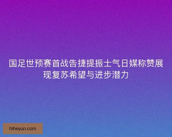 国足世预赛首战告捷提振士气日媒称赞展现复苏希望与进步潜力