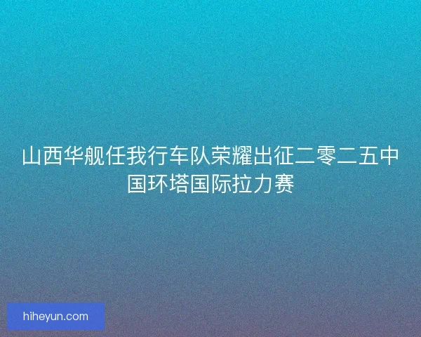 山西华舰任我行车队荣耀出征二零二五中国环塔国际拉力赛