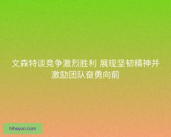 文森特谈竞争激烈胜利 展现坚韧精神并激励团队奋勇向前