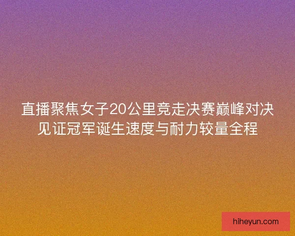 直播聚焦女子20公里竞走决赛巅峰对决见证冠军诞生速度与耐力较量全程