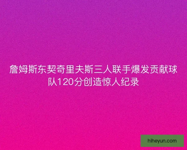 詹姆斯东契奇里夫斯三人联手爆发贡献球队120分创造惊人纪录