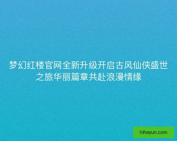梦幻红楼官网全新升级开启古风仙侠盛世之旅华丽篇章共赴浪漫情缘