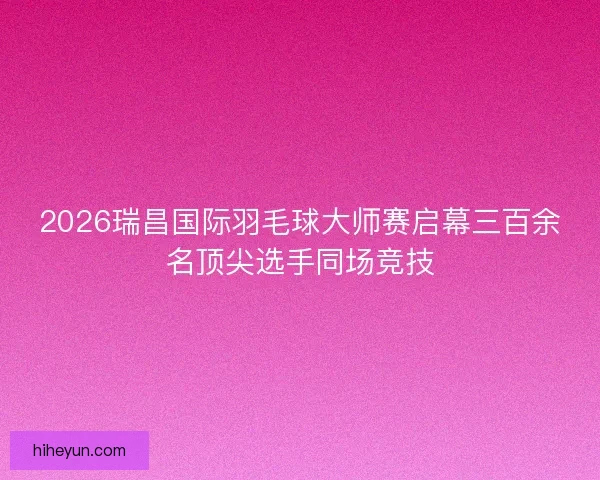 2026瑞昌国际羽毛球大师赛启幕三百余名顶尖选手同场竞技