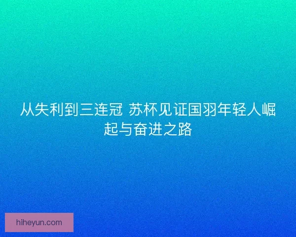 从失利到三连冠 苏杯见证国羽年轻人崛起与奋进之路