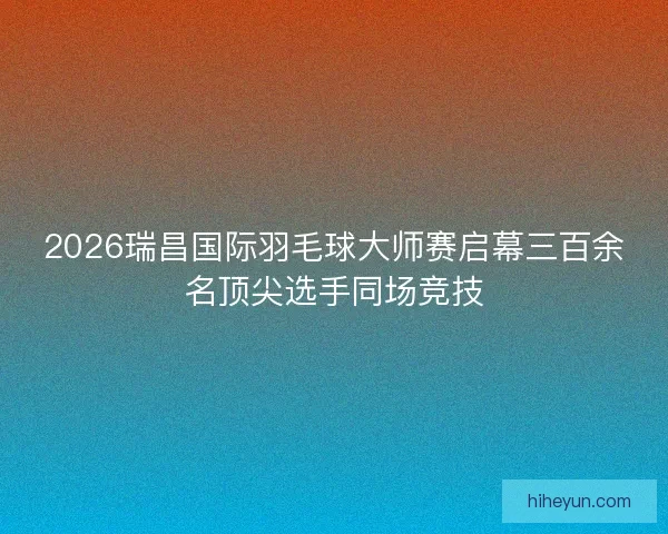 2026瑞昌国际羽毛球大师赛启幕三百余名顶尖选手同场竞技