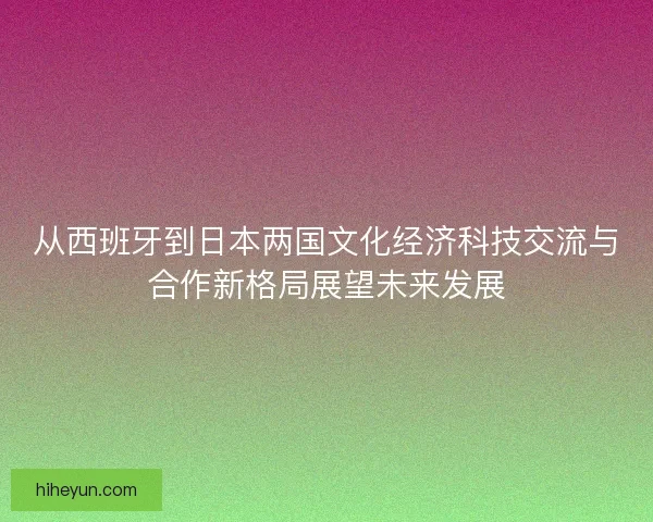 从西班牙到日本两国文化经济科技交流与合作新格局展望未来发展