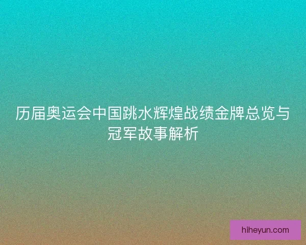 历届奥运会中国跳水辉煌战绩金牌总览与冠军故事解析