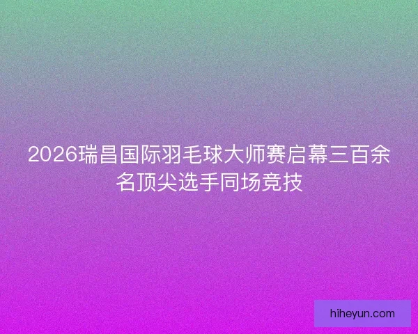 2026瑞昌国际羽毛球大师赛启幕三百余名顶尖选手同场竞技