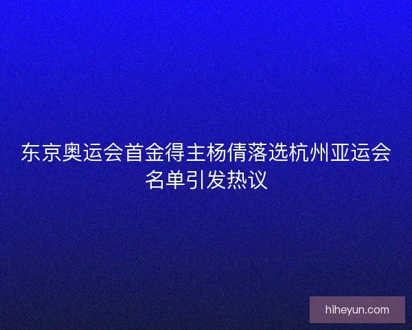 东京奥运会首金得主杨倩落选杭州亚运会名单引发热议