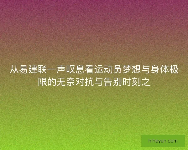 从易建联一声叹息看运动员梦想与身体极限的无奈对抗与告别时刻之