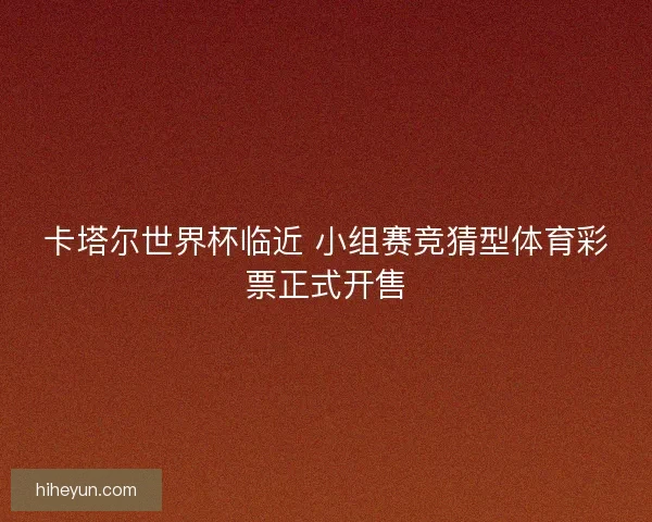 卡塔尔世界杯临近 小组赛竞猜型体育彩票正式开售