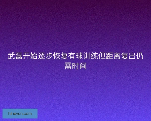武磊开始逐步恢复有球训练但距离复出仍需时间