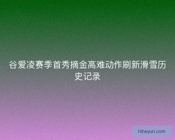 谷爱凌赛季首秀摘金高难动作刷新滑雪历史记录