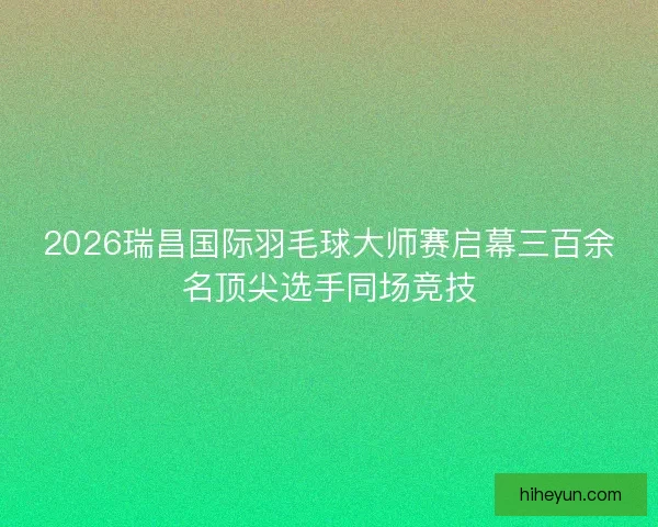 2026瑞昌国际羽毛球大师赛启幕三百余名顶尖选手同场竞技