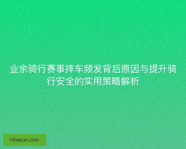 业余骑行赛事摔车频发背后原因与提升骑行安全的实用策略解析
