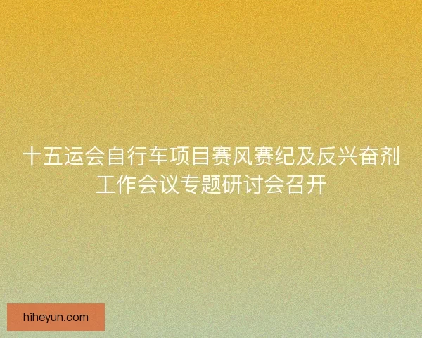 十五运会自行车项目赛风赛纪及反兴奋剂工作会议专题研讨会召开