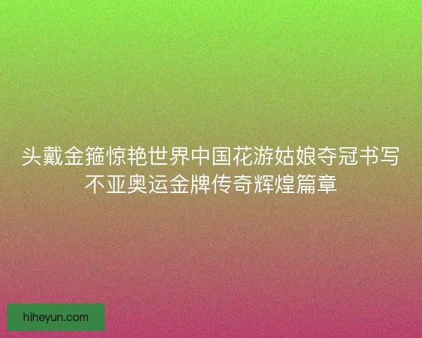 头戴金箍惊艳世界中国花游姑娘夺冠书写不亚奥运金牌传奇辉煌篇章
