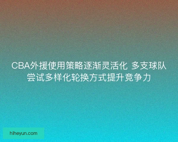 CBA外援使用策略逐渐灵活化 多支球队尝试多样化轮换方式提升竞争力